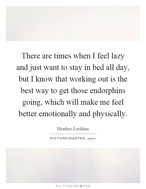 There are times when I feel lazy and just want to stay in bed all day, but I know that working out is the best way to get those endorphins going, which will make me feel better emotionally and physically Picture Quote #1