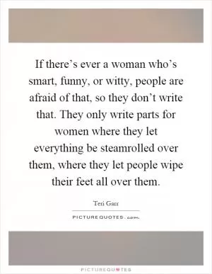 If there’s ever a woman who’s smart, funny, or witty, people are afraid of that, so they don’t write that. They only write parts for women where they let everything be steamrolled over them, where they let people wipe their feet all over them Picture Quote #1