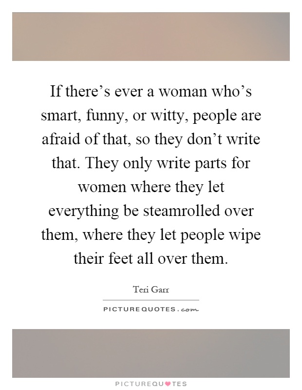 If there's ever a woman who's smart, funny, or witty, people are afraid of that, so they don't write that. They only write parts for women where they let everything be steamrolled over them, where they let people wipe their feet all over them Picture Quote #1