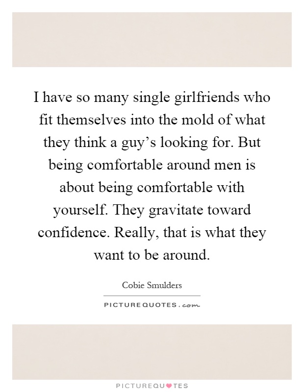 I have so many single girlfriends who fit themselves into the mold of what they think a guy's looking for. But being comfortable around men is about being comfortable with yourself. They gravitate toward confidence. Really, that is what they want to be around Picture Quote #1