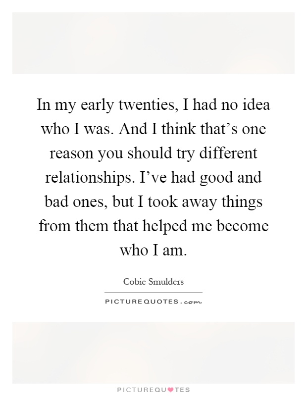 In my early twenties, I had no idea who I was. And I think that's one reason you should try different relationships. I've had good and bad ones, but I took away things from them that helped me become who I am Picture Quote #1