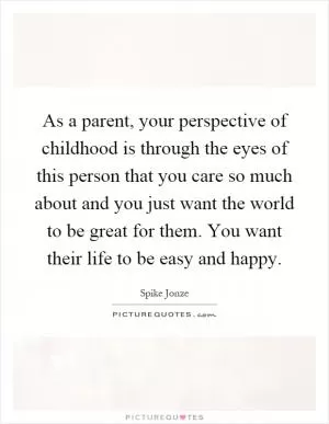 As a parent, your perspective of childhood is through the eyes of this person that you care so much about and you just want the world to be great for them. You want their life to be easy and happy Picture Quote #1