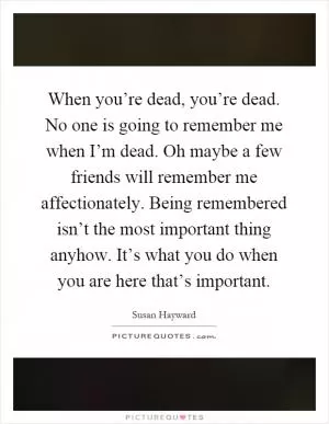 When you’re dead, you’re dead. No one is going to remember me when I’m dead. Oh maybe a few friends will remember me affectionately. Being remembered isn’t the most important thing anyhow. It’s what you do when you are here that’s important Picture Quote #1