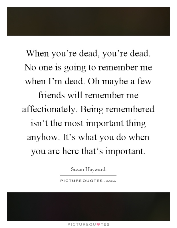 When you're dead, you're dead. No one is going to remember me when I'm dead. Oh maybe a few friends will remember me affectionately. Being remembered isn't the most important thing anyhow. It's what you do when you are here that's important Picture Quote #1