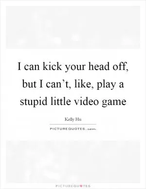 I can kick your head off, but I can’t, like, play a stupid little video game Picture Quote #1