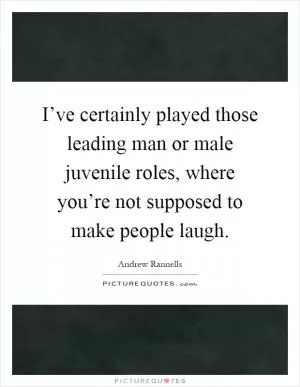 I’ve certainly played those leading man or male juvenile roles, where you’re not supposed to make people laugh Picture Quote #1