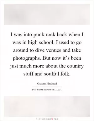 I was into punk rock back when I was in high school. I used to go around to dive venues and take photographs. But now it’s been just much more about the country stuff and soulful folk Picture Quote #1