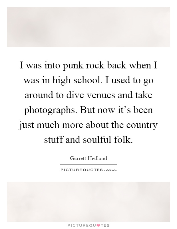 I was into punk rock back when I was in high school. I used to go around to dive venues and take photographs. But now it's been just much more about the country stuff and soulful folk Picture Quote #1