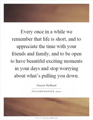 Every once in a while we remember that life is short, and to appreciate the time with your friends and family, and to be open to have beautiful exciting moments in your days and stop worrying about what’s pulling you down Picture Quote #1