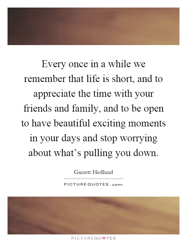 Every once in a while we remember that life is short, and to appreciate the time with your friends and family, and to be open to have beautiful exciting moments in your days and stop worrying about what's pulling you down Picture Quote #1