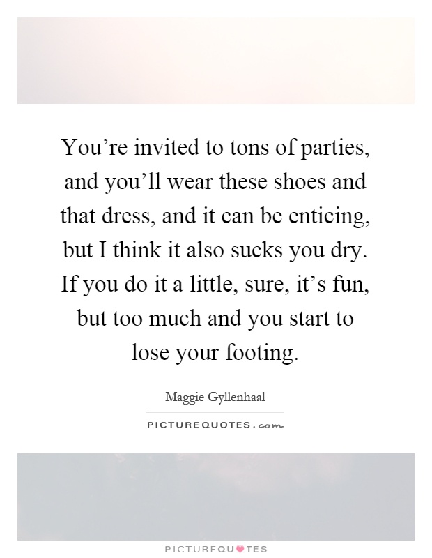 You're invited to tons of parties, and you'll wear these shoes and that dress, and it can be enticing, but I think it also sucks you dry. If you do it a little, sure, it's fun, but too much and you start to lose your footing Picture Quote #1