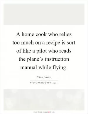 A home cook who relies too much on a recipe is sort of like a pilot who reads the plane’s instruction manual while flying Picture Quote #1