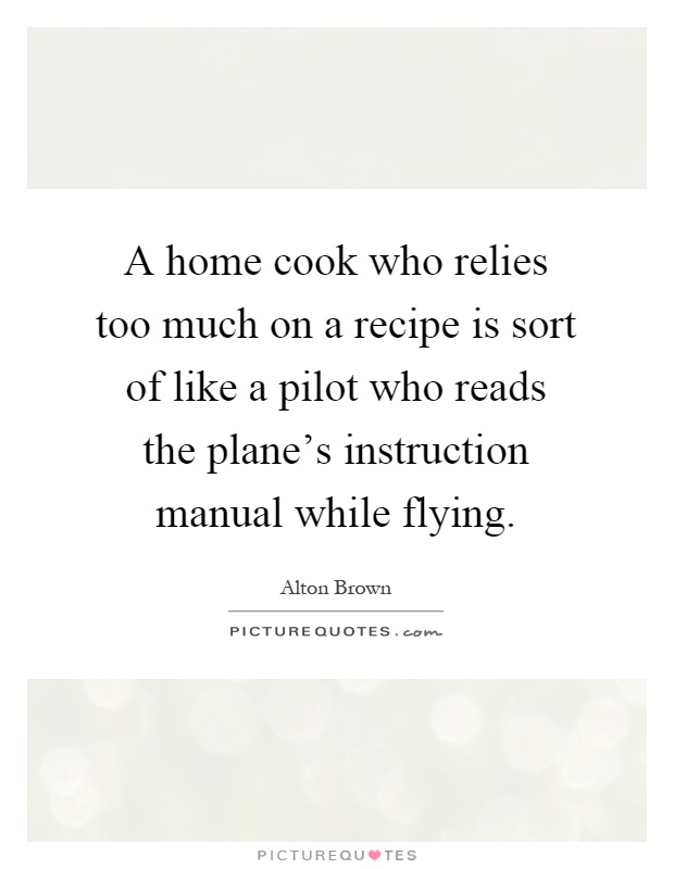 A home cook who relies too much on a recipe is sort of like a pilot who reads the plane's instruction manual while flying Picture Quote #1