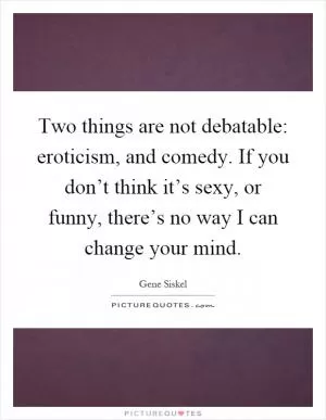 Two things are not debatable: eroticism, and comedy. If you don’t think it’s sexy, or funny, there’s no way I can change your mind Picture Quote #1