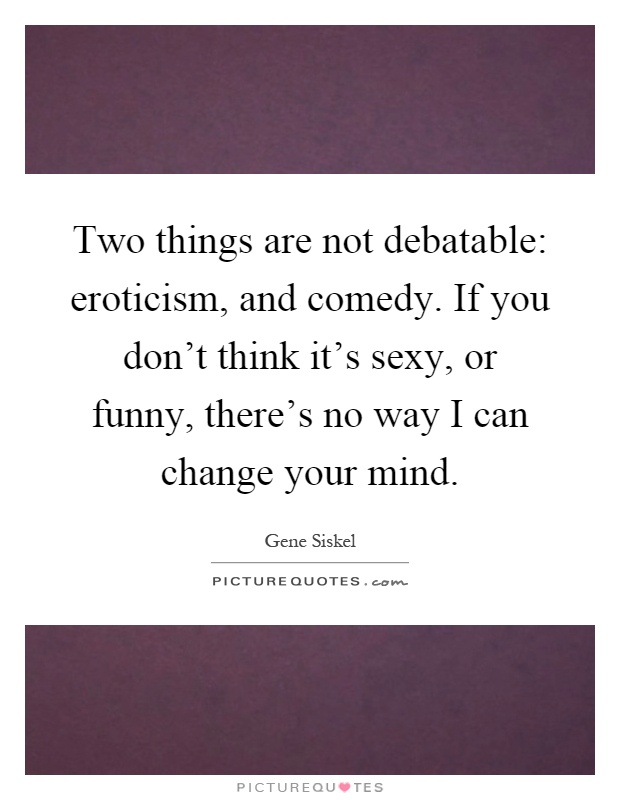 Two things are not debatable: eroticism, and comedy. If you don't think it's sexy, or funny, there's no way I can change your mind Picture Quote #1