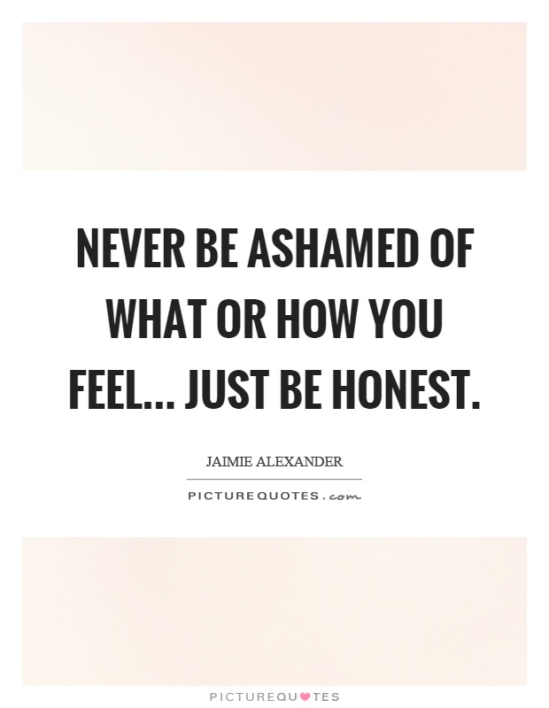 Never be ashamed of what or how you feel... just be honest Picture Quote #1