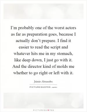 I’m probably one of the worst actors as far as preparation goes, because I actually don’t prepare. I find it easier to read the script and whatever hits me in my stomach, like deep down, I just go with it. And the director kind of molds me whether to go right or left with it Picture Quote #1