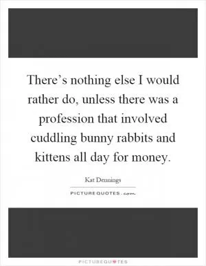 There’s nothing else I would rather do, unless there was a profession that involved cuddling bunny rabbits and kittens all day for money Picture Quote #1
