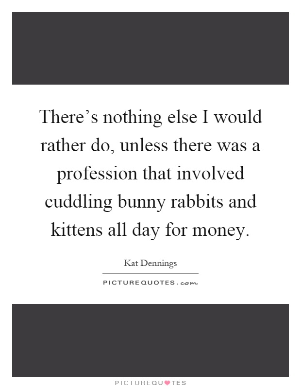 There's nothing else I would rather do, unless there was a profession that involved cuddling bunny rabbits and kittens all day for money Picture Quote #1