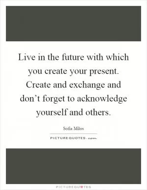 Live in the future with which you create your present. Create and exchange and don’t forget to acknowledge yourself and others Picture Quote #1