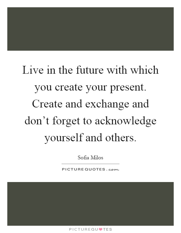 Live in the future with which you create your present. Create and exchange and don't forget to acknowledge yourself and others Picture Quote #1