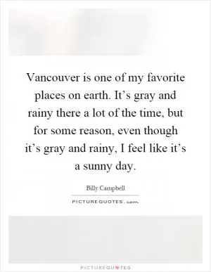Vancouver is one of my favorite places on earth. It’s gray and rainy there a lot of the time, but for some reason, even though it’s gray and rainy, I feel like it’s a sunny day Picture Quote #1