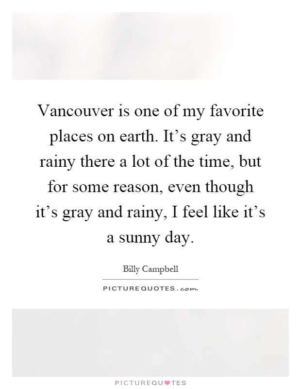 Vancouver is one of my favorite places on earth. It's gray and rainy there a lot of the time, but for some reason, even though it's gray and rainy, I feel like it's a sunny day Picture Quote #1