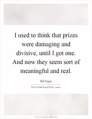 I used to think that prizes were damaging and divisive, until I got one. And now they seem sort of meaningful and real Picture Quote #1