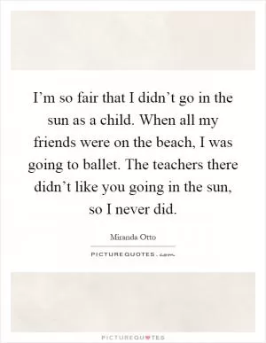 I’m so fair that I didn’t go in the sun as a child. When all my friends were on the beach, I was going to ballet. The teachers there didn’t like you going in the sun, so I never did Picture Quote #1