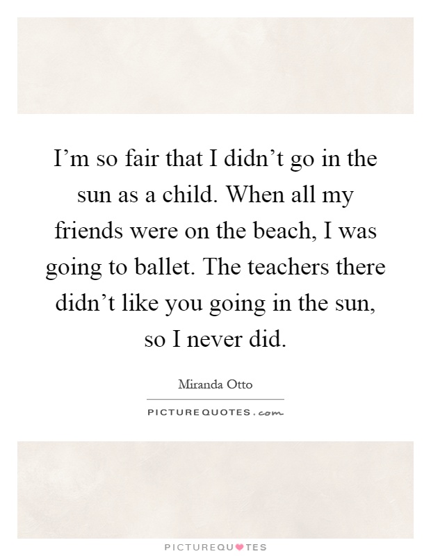 I'm so fair that I didn't go in the sun as a child. When all my friends were on the beach, I was going to ballet. The teachers there didn't like you going in the sun, so I never did Picture Quote #1