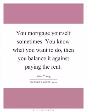 You mortgage yourself sometimes. You know what you want to do, then you balance it against paying the rent Picture Quote #1