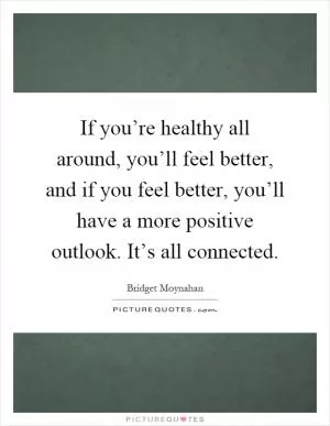 If you’re healthy all around, you’ll feel better, and if you feel better, you’ll have a more positive outlook. It’s all connected Picture Quote #1