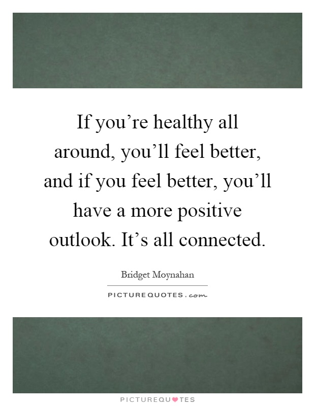 If you're healthy all around, you'll feel better, and if you feel better, you'll have a more positive outlook. It's all connected Picture Quote #1