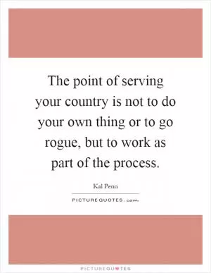 The point of serving your country is not to do your own thing or to go rogue, but to work as part of the process Picture Quote #1