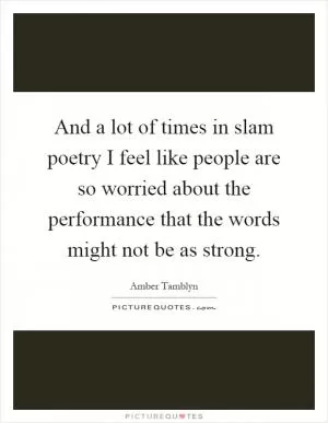 And a lot of times in slam poetry I feel like people are so worried about the performance that the words might not be as strong Picture Quote #1