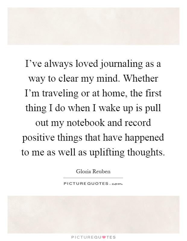 I've always loved journaling as a way to clear my mind. Whether I'm traveling or at home, the first thing I do when I wake up is pull out my notebook and record positive things that have happened to me as well as uplifting thoughts Picture Quote #1