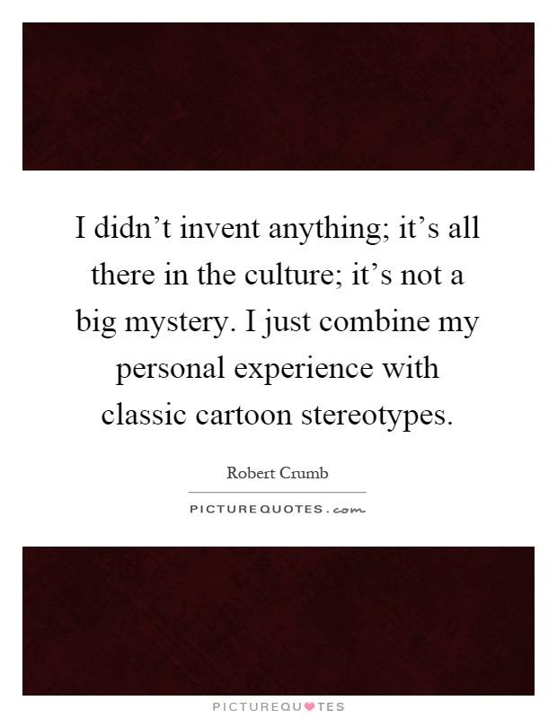 I didn't invent anything; it's all there in the culture; it's not a big mystery. I just combine my personal experience with classic cartoon stereotypes Picture Quote #1