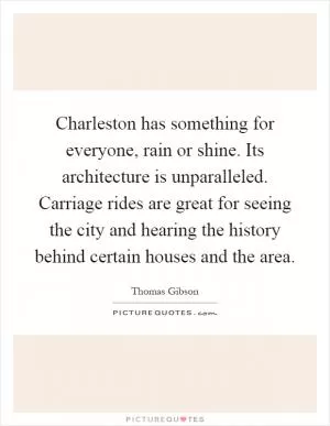 Charleston has something for everyone, rain or shine. Its architecture is unparalleled. Carriage rides are great for seeing the city and hearing the history behind certain houses and the area Picture Quote #1