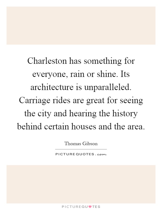 Charleston has something for everyone, rain or shine. Its architecture is unparalleled. Carriage rides are great for seeing the city and hearing the history behind certain houses and the area Picture Quote #1