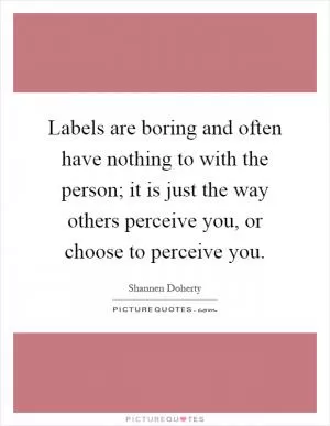 Labels are boring and often have nothing to with the person; it is just the way others perceive you, or choose to perceive you Picture Quote #1