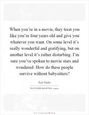 When you’re in a movie, they treat you like you’re four years old and give you whatever you want. On some level it’s really wonderful and gratifying, but on another level it’s rather disturbing. I’m sure you’ve spoken to movie stars and wondered: How do these people survive without babysitters? Picture Quote #1