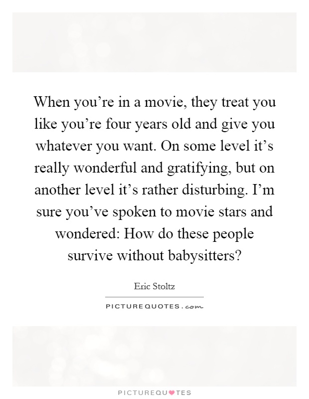 When you're in a movie, they treat you like you're four years old and give you whatever you want. On some level it's really wonderful and gratifying, but on another level it's rather disturbing. I'm sure you've spoken to movie stars and wondered: How do these people survive without babysitters? Picture Quote #1