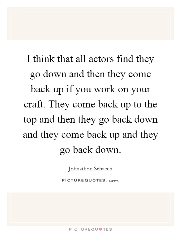 I think that all actors find they go down and then they come back up if you work on your craft. They come back up to the top and then they go back down and they come back up and they go back down Picture Quote #1