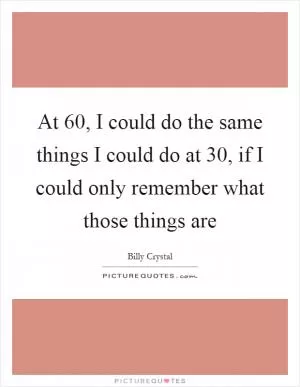 At 60, I could do the same things I could do at 30, if I could only remember what those things are Picture Quote #1