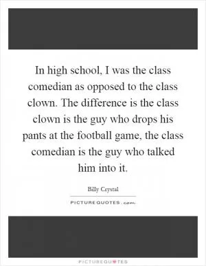 In high school, I was the class comedian as opposed to the class clown. The difference is the class clown is the guy who drops his pants at the football game, the class comedian is the guy who talked him into it Picture Quote #1