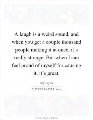A laugh is a weird sound, and when you get a couple thousand people making it at once, it’s really strange. But when I can feel proud of myself for causing it, it’s great Picture Quote #1