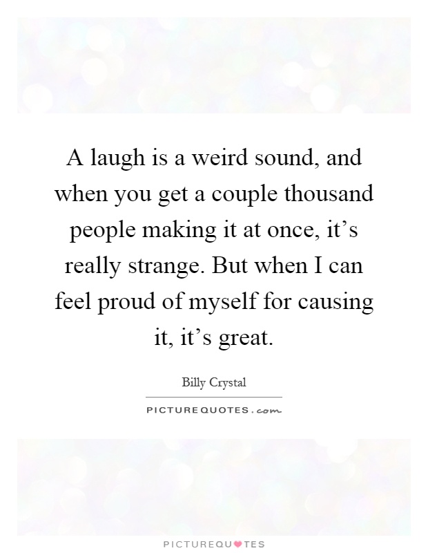 A laugh is a weird sound, and when you get a couple thousand people making it at once, it's really strange. But when I can feel proud of myself for causing it, it's great Picture Quote #1