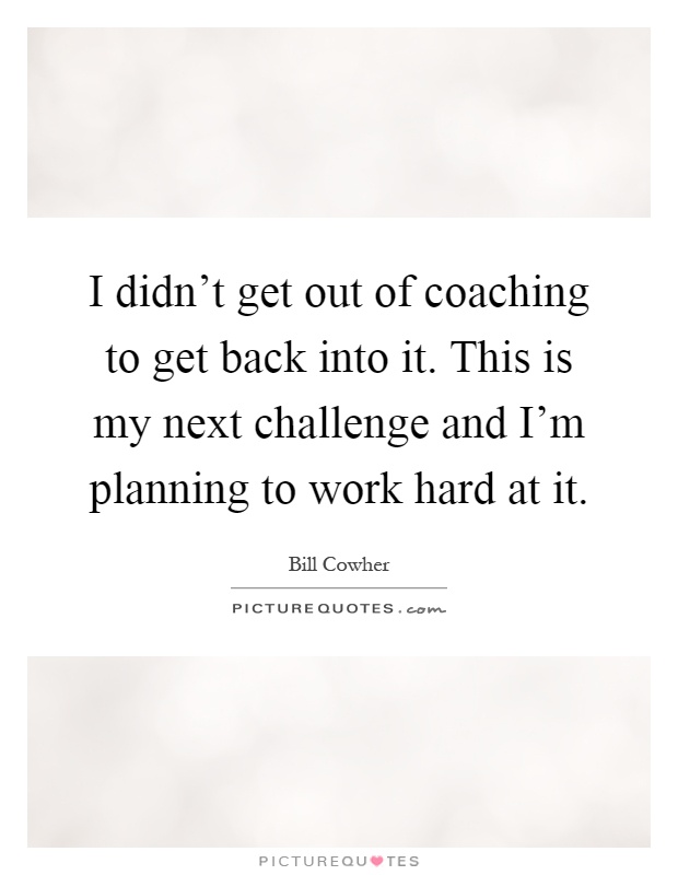 I didn't get out of coaching to get back into it. This is my next challenge and I'm planning to work hard at it Picture Quote #1