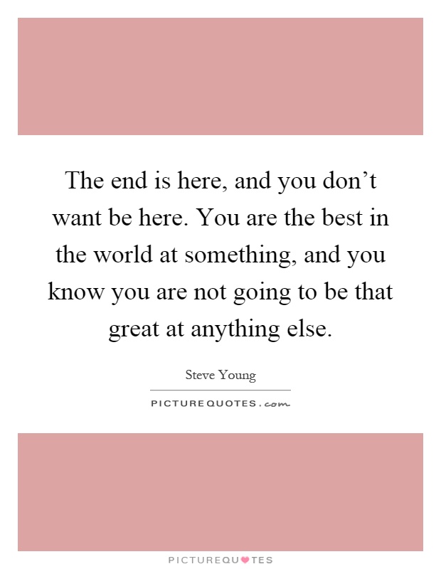 The end is here, and you don't want be here. You are the best in the world at something, and you know you are not going to be that great at anything else Picture Quote #1