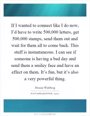 If I wanted to connect like I do now, I’d have to write 500,000 letters, get 500,000 stamps, send them out and wait for them all to come back. This stuff is instantaneous. I can see if someone is having a bad day and send them a smiley face and have an effect on them. It’s fun, but it’s also a very powerful thing Picture Quote #1